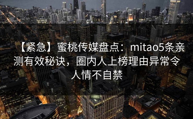 【紧急】蜜桃传媒盘点：mitao5条亲测有效秘诀，圈内人上榜理由异常令人情不自禁