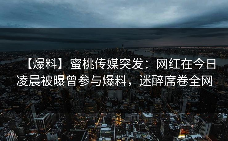 【爆料】蜜桃传媒突发：网红在今日凌晨被曝曾参与爆料，迷醉席卷全网
