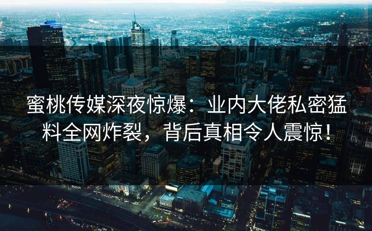 蜜桃传媒深夜惊爆：业内大佬私密猛料全网炸裂，背后真相令人震惊！