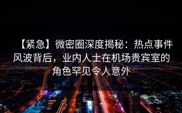 【紧急】微密圈深度揭秘：热点事件风波背后，业内人士在机场贵宾室的角色罕见令人意外