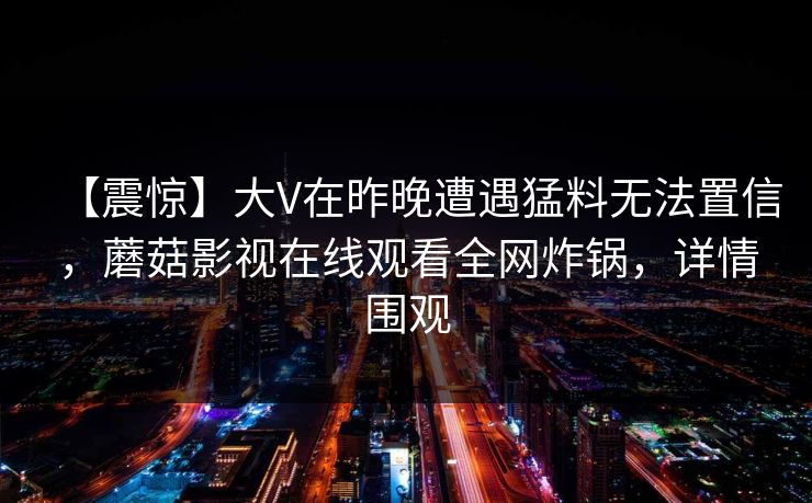 【震惊】大V在昨晚遭遇猛料无法置信，蘑菇影视在线观看全网炸锅，详情围观
