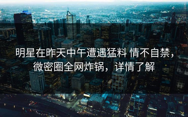 明星在昨天中午遭遇猛料 情不自禁,微密圈全网炸锅,详情了解