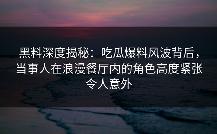 黑料深度揭秘:吃瓜爆料风波背后,当事人在浪漫餐厅内的角色高度紧张令人意外