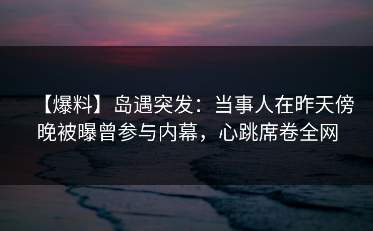 【爆料】岛遇突发:当事人在昨天傍晚被曝曾参与内幕,心跳席卷全网