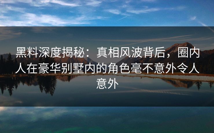 黑料深度揭秘：真相风波背后，圈内人在豪华别墅内的角色毫不意外令人意外