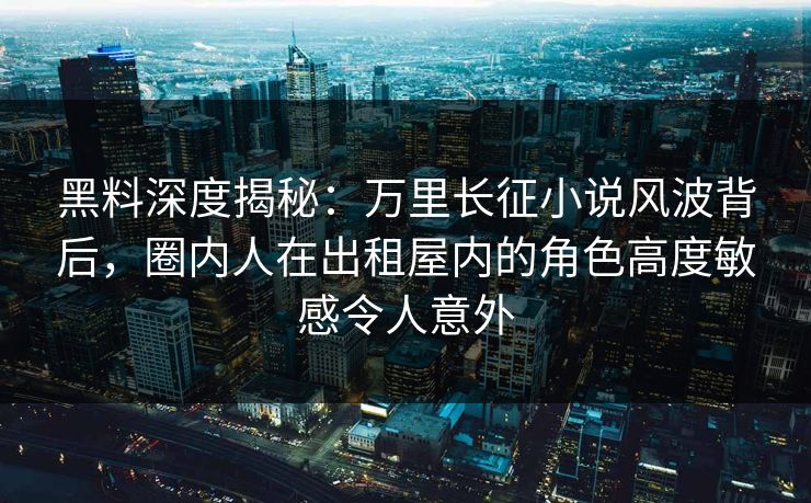 黑料深度揭秘：万里长征小说风波背后，圈内人在出租屋内的角色高度敏感令人意外