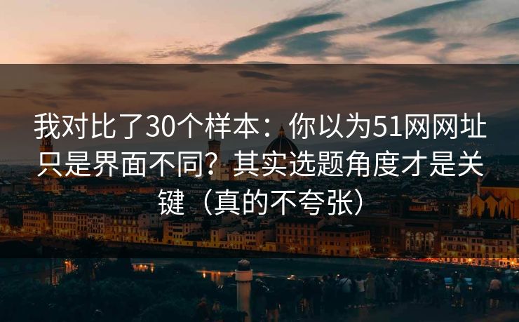 我对比了30个样本：你以为51网网址只是界面不同？其实选题角度才是关键（真的不夸张）  第1张