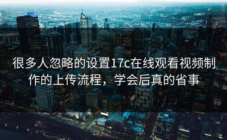 很多人忽略的设置17c在线观看视频制作的上传流程，学会后真的省事