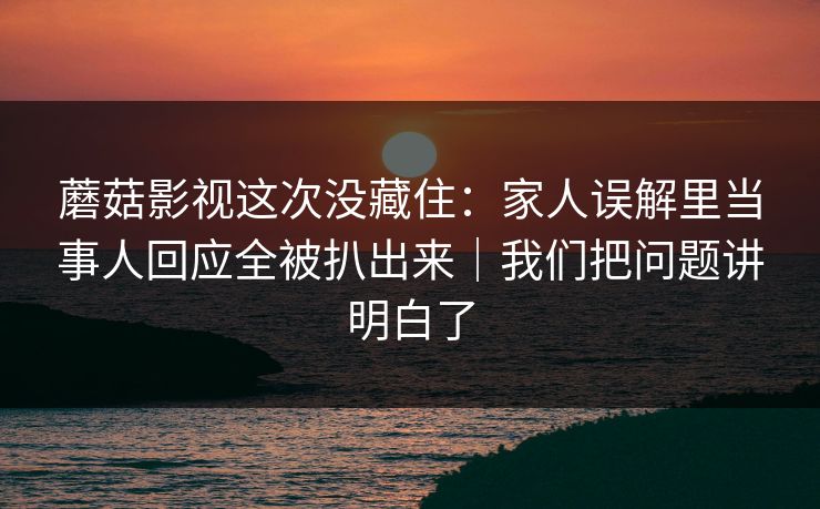 蘑菇影视这次没藏住：家人误解里当事人回应全被扒出来｜我们把问题讲明白了  第1张