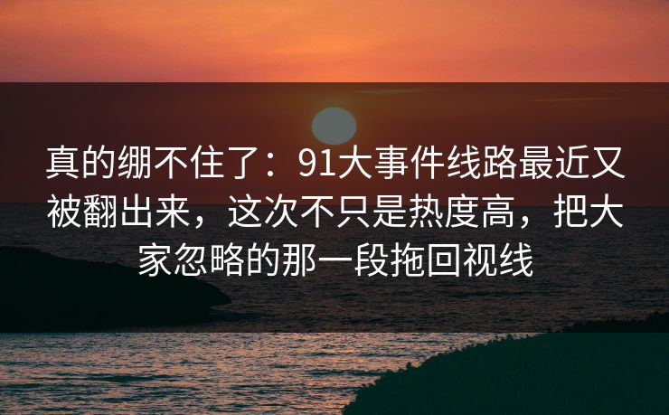 真的绷不住了：91大事件线路最近又被翻出来，这次不只是热度高，把大家忽略的那一段拖回视线