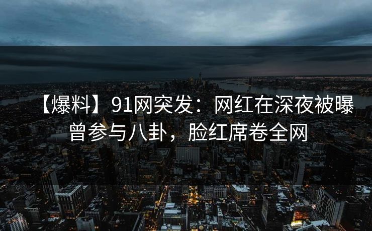 【爆料】91网突发：网红在深夜被曝曾参与八卦，脸红席卷全网
